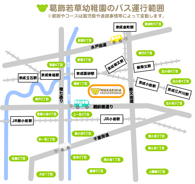 葛飾若草幼稚園のバス運行範囲 ※範囲やコースは園児数や道路事情等によって変動します。東京都葛飾区細田1〜5丁目、鎌倉1〜4丁目、奥戸1〜8丁目、青戸5丁目・6丁目・7丁目、高砂1〜8丁目、柴又1〜6丁目、新宿1丁目・3丁目・6丁目、東金町6丁目、東新小岩１〜8丁目。東京都江戸川区西小岩1〜5丁目、北小岩1〜8丁目、東小岩1〜6丁目、南小岩1〜8丁目、上一色1〜3丁目、本一色1〜3丁目、興宮町、中央2丁目・3丁目、松島2丁目、大杉1丁目・4丁目・5丁目、松本1丁目・2丁目、東松本1丁目・2丁目、鹿骨1〜6丁目、北篠崎1丁目・2丁目、西篠崎1丁目・2丁目、上篠崎1〜4丁目