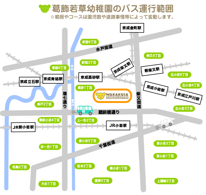 葛飾若草幼稚園のバス運行範囲 ※範囲やコースは園児数や道路事情等によって変動します。東京都葛飾区細田1〜5丁目、鎌倉1〜4丁目、奥戸1〜8丁目、青戸5丁目・6丁目・7丁目、高砂1〜8丁目、柴又1〜6丁目、新宿1丁目・3丁目・6丁目、東新小岩１〜8丁目。東京都江戸川区西小岩1〜5丁目、北小岩1〜8丁目、東小岩1〜6丁目、南小岩1〜8丁目、上一色1〜3丁目、本一色1〜3丁目、興宮町、中央2丁目・3丁目、松島2丁目、大杉1丁目・4丁目・5丁目、松本1丁目・2丁目、東松本1丁目・2丁目、鹿骨1〜6丁目、北篠崎1丁目・2丁目、西篠崎1丁目・2丁目、上篠崎1〜4丁目