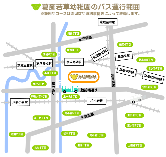 葛飾若草幼稚園のバス運行範囲 ※範囲やコースは園児数や道路事情等によって変動します。東京都葛飾区細田1〜5丁目、鎌倉1〜4丁目、奥戸1〜8丁目、青戸5丁目・6丁目・7丁目、高砂1〜8丁目、柴又1〜6丁目、新宿1丁目・3丁目・6丁目、東新小岩１〜8丁目。東京都江戸川区西小岩1〜5丁目、北小岩1〜8丁目、東小岩1〜6丁目、南小岩1〜8丁目、上一色1〜3丁目、本一色1〜3丁目、興宮町、中央2丁目・3丁目、松島2丁目、大杉1丁目・4丁目・5丁目、松本1丁目・2丁目、東松本1丁目・2丁目、鹿骨1〜6丁目、北篠崎1丁目・2丁目、西篠崎1丁目・2丁目、上篠崎1〜4丁目
