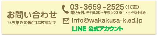 葛飾若草幼稚園 お問い合わせ ※お急ぎの場合はお電話でお願い致します。電話：03-3659-2525（代表） 電話受付: 午前8:30〜午後5:00 ※土・日・祝日休み メール info%40wakakusa%2dk%2eed%2ejp LINE公式アカウント