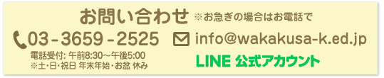 葛飾若草幼稚園 お問い合わせ ※お急ぎの場合はお電話でお願い致します。電話：03-3659-2525（代表） 電話受付: 午前8:30〜午後5:00 ※土・日・祝日休み メール info%40wakakusa%2dk%2eed%2ejp LINE公式アカウント