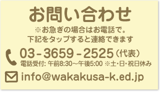 葛飾若草幼稚園 お問い合わせ ※お急ぎの場合はお電話で。下記をタップすると連絡できます　電話：03-3659-2525（代表） 電話受付: 午前8:30〜午後5:00 ※土・日・祝日休み メール info%40wakakusa%2dk%2eed%2ejp