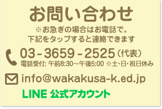 葛飾若草幼稚園 お問い合わせ ※お急ぎの場合はお電話で。下記をタップすると連絡できます　電話：03-3659-2525（代表） 電話受付: 午前8:30〜午後5:00 ※土・日・祝日休み メール info%40wakakusa%2dk%2eed%2ejp LINE公式アカウント